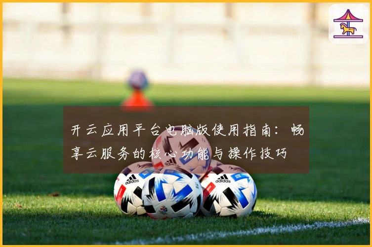 开云应用平台电脑版使用指南：畅享云服务的核心功能与操作技巧