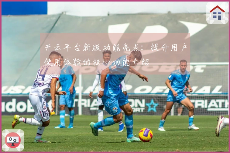 开云平台新版功能亮点：提升用户使用体验的核心功能介绍
